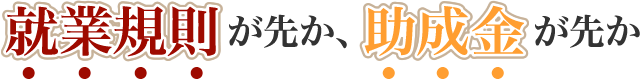 就業規則が先か、助成金が先か